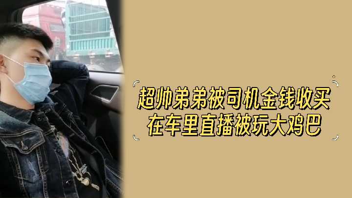 金钱诱惑！超帅弟弟被司机收买，车内直播激情玩弄大鸡巴！