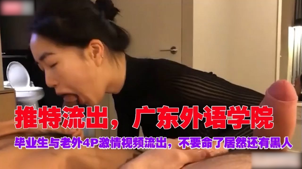 广东外语学院毕业生被老外黑人4P爆操，淫水直流内射高潮！