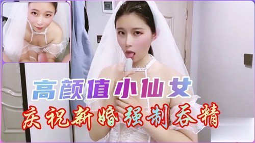 新婚小仙女被强制吞精，高颜值淫荡新娘狂咽浓精